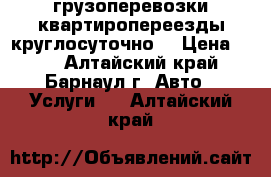 грузоперевозки квартиропереезды круглосуточно  › Цена ­ 30 - Алтайский край, Барнаул г. Авто » Услуги   . Алтайский край